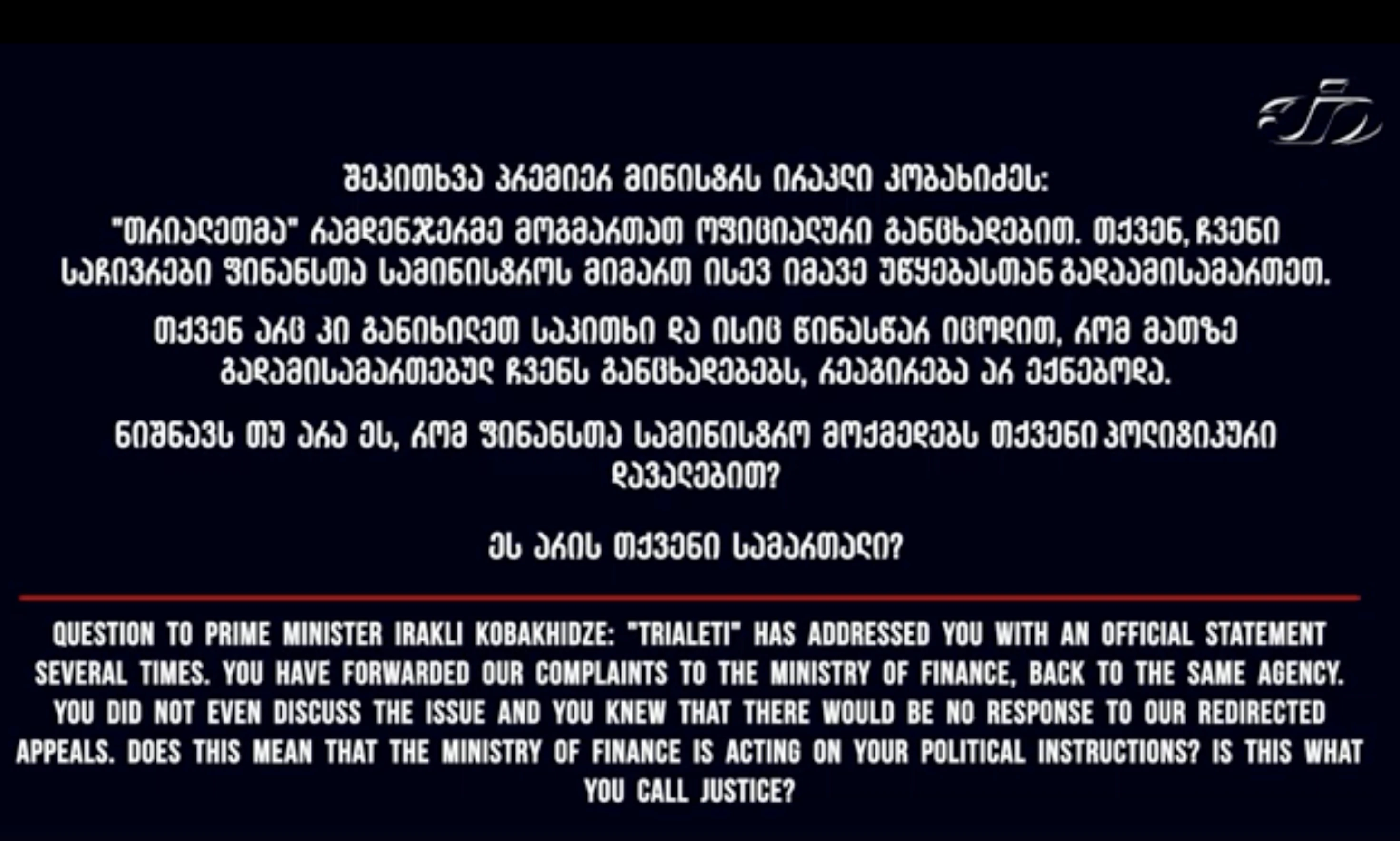 შეკითხვა პრემიერ მინისტრს ირაკლი კობახიძეს:    "თრიალეთმა" რამდენჯერმე მოგმართათ ოფიციალური განცხადებით. თქვენ, ჩვენი საჩივრები ფინანსთა სამინისტროს მიმართ ისევ იმავე უწყებასთან გადაამისამართეთ.       თქვენ არც კი განიხილეთ საკითხი, 👉 და ისიც წინასწარ იცოდით, რომ მათზე გადამისამართებულ ჩვენს განცხადებებს,  რეაგირება არ ექნებოდა.     👉 ნიშნავს თუ არა ეს, რომ ფინანსთა სამინისტრო მოქმედებს თქვენი პოლიტიკური დავალებით?    👉 ეს არის თქვენი სამართალი?
