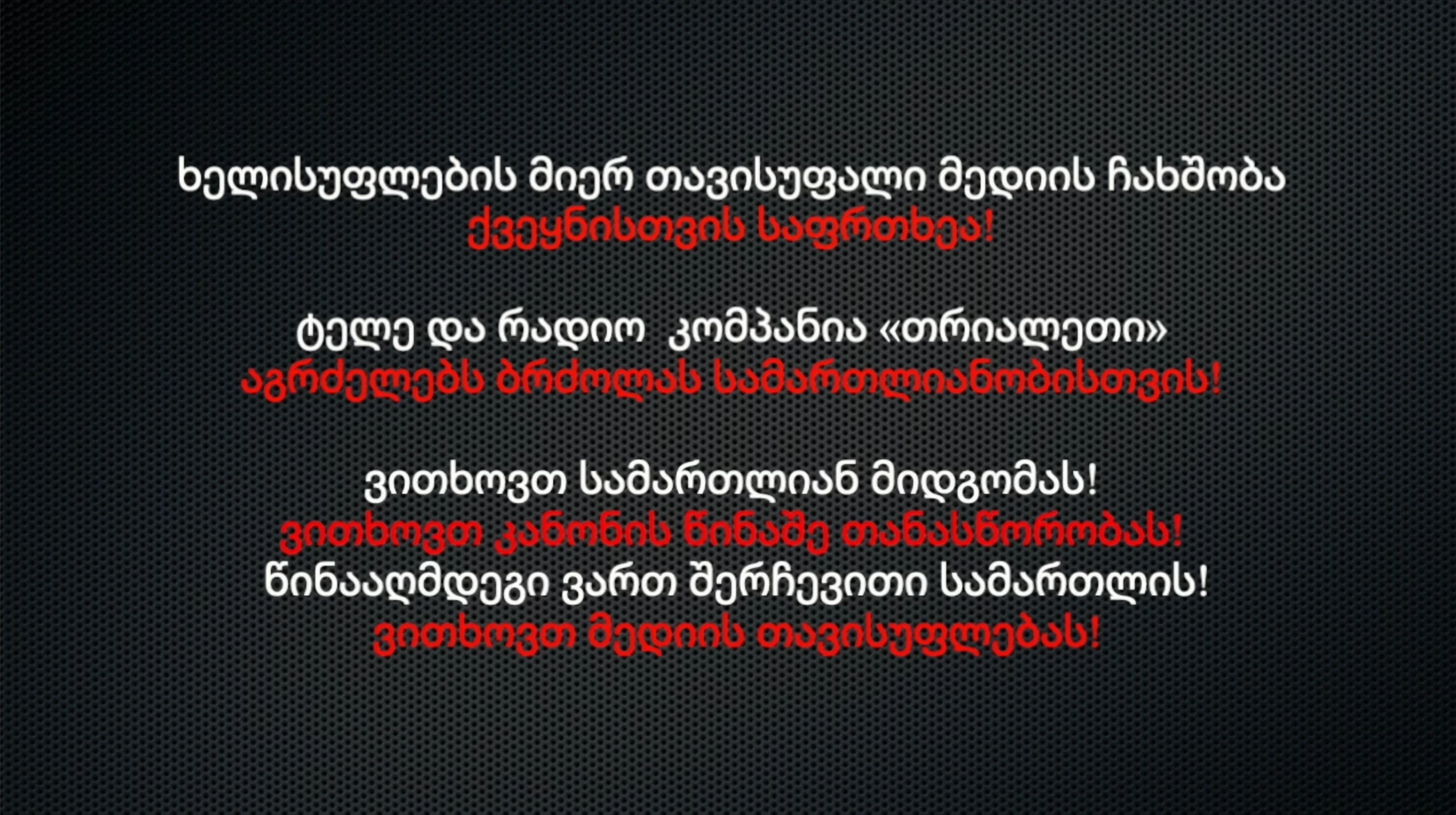 ხელისუფლების მიერ თავისუფალი მედიის ჩახშობა ქვეყნისთვის საფრთხეა! ტელე და რადიო  კომპანია «თრიალეთი» აგრძელებს ბრძოლას სამართლიანობისთვის! ვითხოვთ სამართლიან მიდგომას.   ვითხოვთ კანონის წინაშე თანასწორობას.  წინააღმდეგი ვართ შერჩევითი სამართლის.   ვითხოვთ მედიის თავისუფლებას.