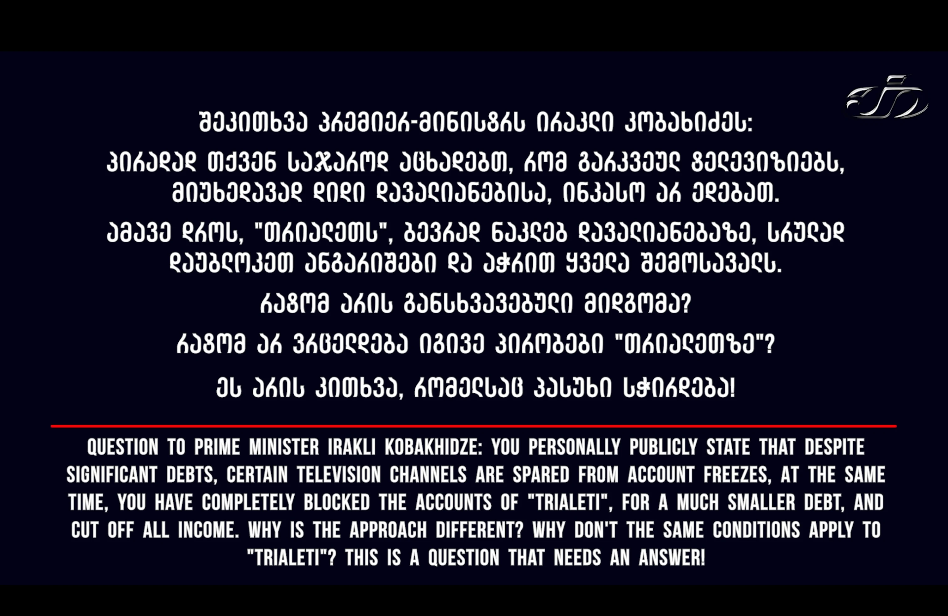 შეკითხვა პრემიერ-მინისტრს ირაკლი კობახიძეს:   პირადად თქვენ საჯაროდ აცხადებთ, რომ გარკვეულ ტელევიზიებს, მიუხედავად დიდი დავალიანებისა, ინკასო არ ედებათ.   ამავე დროს, "თრიალეთს", ბევრად ნაკლებ დავალიანებაზე, სრულად დაუბლოკეთ ანგარიშები და აჭრით ყველა შემოსავალს.   👉 რატომ არის განსხვავებული მიდგომა?  👉 რატომ არ ვრცელდება იგივე პირობები "თრიალეთზე"?   ეს არის კითხვა, რომელსაც პასუხი სჭირდება!