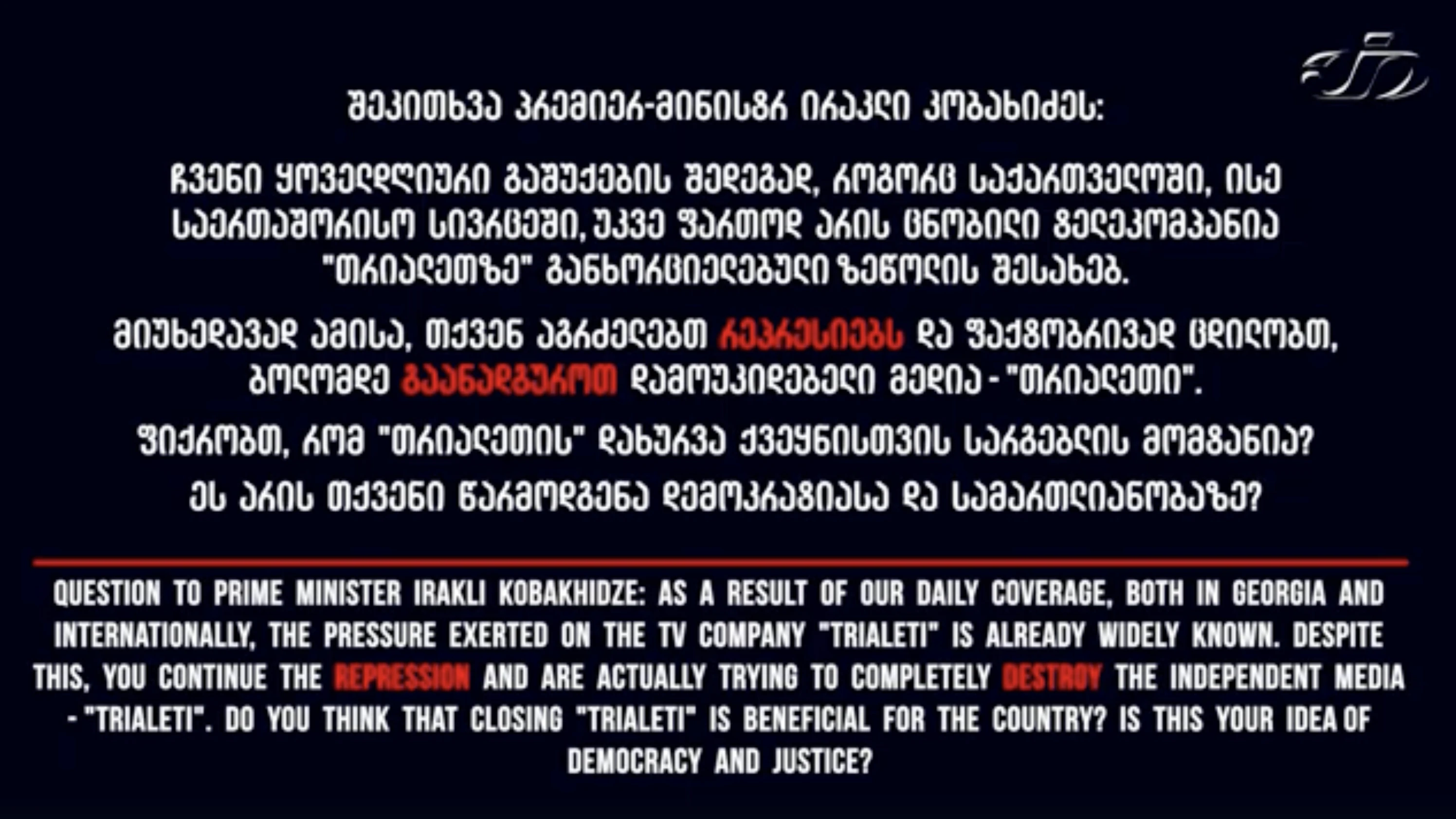 შეკითხვა პრემიერ-მინისტრ ირაკლი კობახიძეს:   ჩვენი ყოველდღიური გაშუქების შედეგად, როგორც საქართველოში, ისე საერთაშორისო სივრცეში, უკვე ფართოდ არის ცნობილი ტელეკომპანია "თრიალეთზე" განხორციელებული ზეწოლის შესახებ.    მიუხედავად ამისა, თქვენ აგრძელებთ რეპრესიებს და ფაქტობრივად ცდილობთ, ბოლომდე გაანადგუროთ დამოუკიდებელი მედია - "თრიალეთი".     👉 ფიქრობთ, რომ "თრიალეთის" დახურვა ქვეყნისთვის სარგებლის მომტანია?  👉 ეს არის თქვენი წარმოდგენა დემოკრატიასა და სამართლიანობაზე?