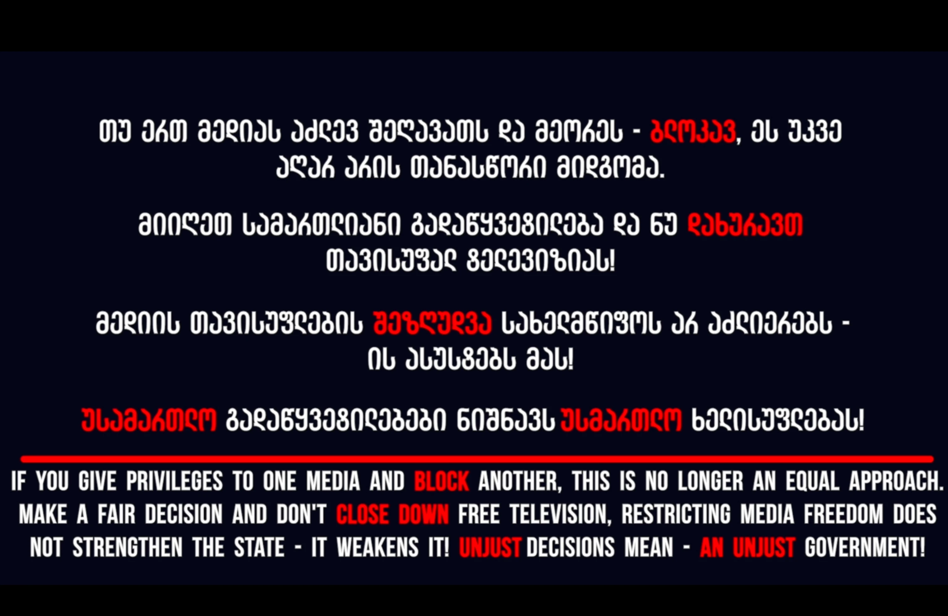 თუ ერთ მედიას აძლევ შეღავათს და მეორეს - ბლოკავ, ეს უკვე აღარ არის თანასწორი მიდგომა.  მიიღეთ სამართლიანი გადაწყვეტილება და ნუ დახურავთ თავისუფალ ტელევიზიას!  მედიის თავისუფლების შეზღუდვა სახელმწიფოს არ აძლიერებს - ის ასუსტებს მას!  უსამართლო გადაწყვეტილებები ნიშნავს უსმართლო ხელისუფლებას!