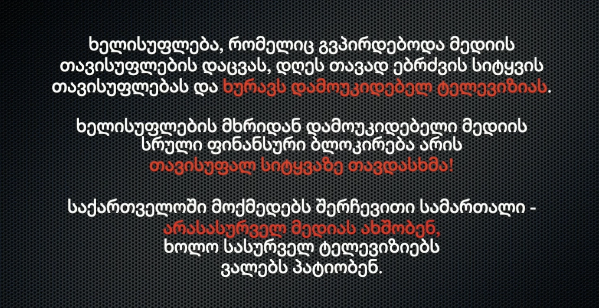 ხელისუფლება, რომელიც გვპირდებოდა მედიის თავისუფლების დაცვას, დღეს თავად ებრძვის სიტყვის თავისუფლებას და ხურავს დამოუკიდებელ ტელევიზიას. ხელისუფლების მხრიდან დამოუკიდებელი მედიის სრული ფინანსური ბლოკირება არის თავისუფალ სიტყვაზე თავდასხმა! საქართველოში მოქმედებს შერჩევითი სამართალი - არასასურველ მედიას ახშობენ, ხოლო სასურველ ტელევიზიებს ვალებს პატიობენ.