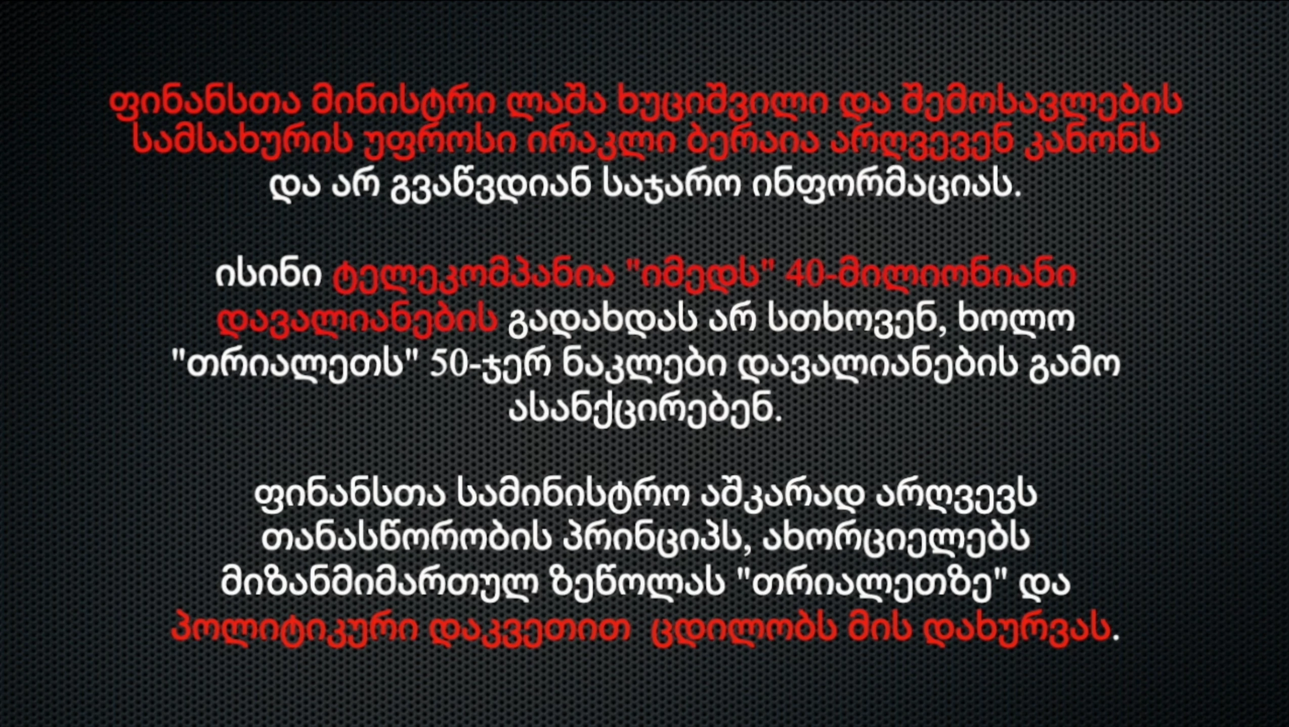 ფინანსთა მინისტრი ლაშა ხუციშვილი და შემოსავლების სამსახურის უფროსი ირაკლი ბერაია არღვევენ კანონს და არ გვაწვდიან საჯარო ინფორმაციას. ისინი ტელეკომპანია "იმედს" 40-მილიონიანი დავალიანების გადახდას არ სთხოვენ, ხოლო "თრიალეთს" 50-ჯერ ნაკლები დავალიანების გამო ასანქცირებენ. ფინანსთა სამინისტრო აშკარად არღვევს თანასწორობის პრინციპს, ახორციელებს მიზანმიმართულ ზეწოლას "თრიალეთზე" და პოლიტიკური დაკვეთით ცდილობს მის დახურვას.