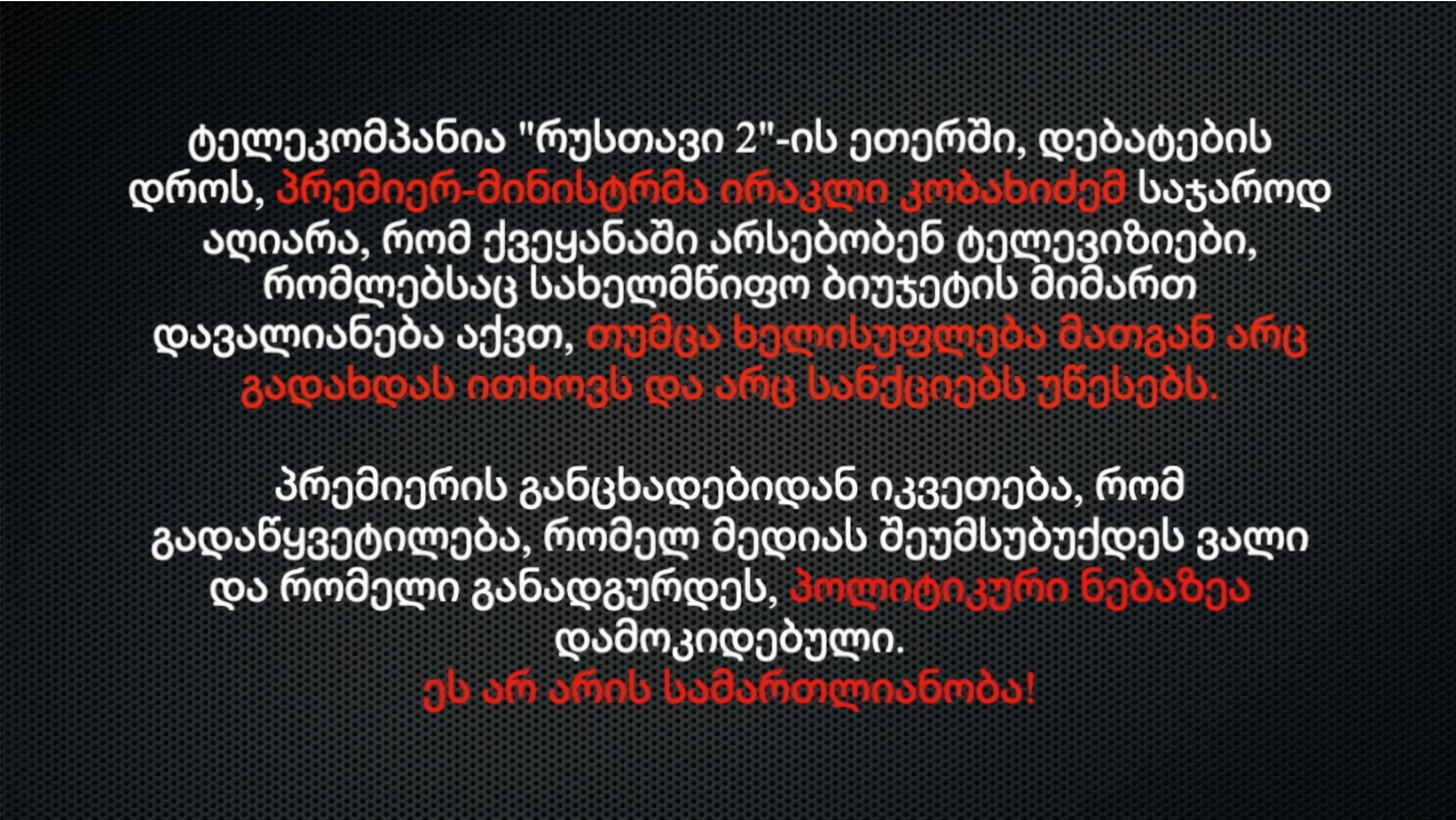 ტელეკომპანია "რუსთავი 2"-ის ეთერში, დებატების დროს, პრემიერ-მინისტრმა ირაკლი კობახიძემ საჯაროდ აღიარა, რომ ქვეყანაში არსებობენ ტელევიზიები, რომლებსაც სახელმწიფო ბიუჯეტის მიმართ დავალიანება აქვთ, თუმცა ხელისუფლება მათგან არც გადახდას ითხოვს და არც სანქციებს უწესებს. პრემიერის განცხადებიდან იკვეთება, რომ გადაწყვეტილება, რომელ მედიას შეუმსუბუქდეს ვალი და რომელი განადგურდეს, პოლიტიკური ნებაზეა დამოკიდებული. ეს არ არის სამართლიანობა!