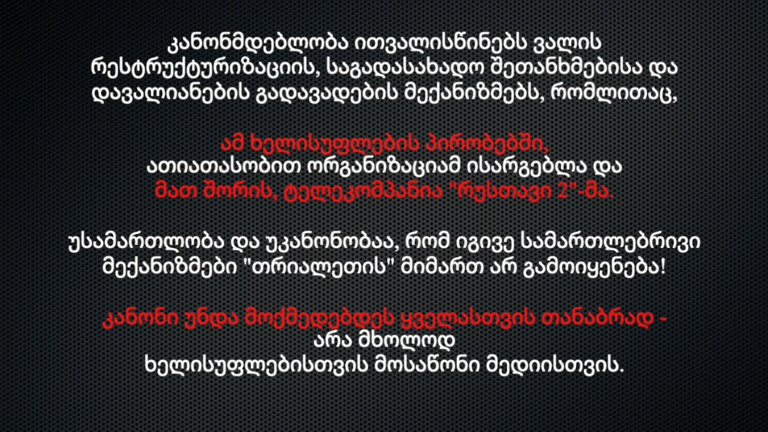 კანონმდებლობა ითვალისწინებს ვალის რესტრუქტურიზაციის, საგადასახადო შეთანხმებისა და დავალიანების გადავადების მექანიზმებს, რომლითაც, ამ ხელისუფლების პირობებში, ათიათასობით ორგანიზაციამ ისარგებლა და მათ შორის, ტელეკომპანია "რუსთავი 2"-მა. უსამართლობა და უკანონობაა, რომ იგივე სამართლებრივი მექანიზმები ტელე-რადიო კომპანია "თრიალეთის" მიმართ არ გამოიყენება! კანონი უნდა მოქმედებდეს ყველასთვის თანაბრად - არა მხოლოდ ხელისუფლებისთვის მოსაწონი მედიისთვის.